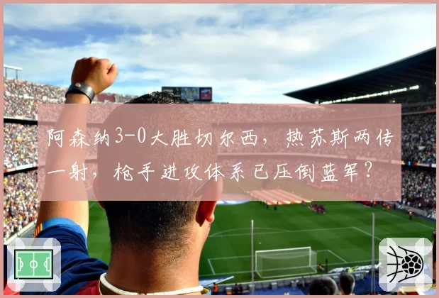 阿森纳3-0大胜切尔西，热苏斯两传一射，枪手进攻体系已压倒蓝军？