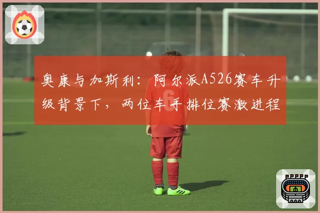 奥康与加斯利：阿尔派A526赛车升级背景下，两位车手排位赛激进程度差异