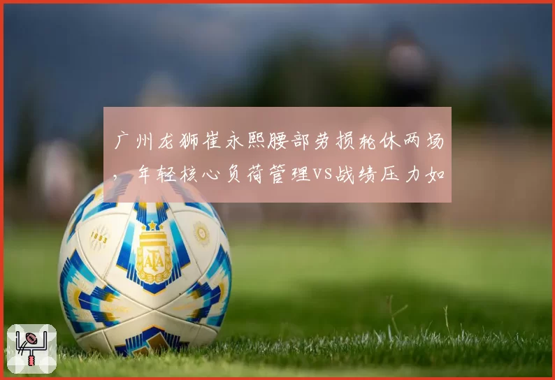 广州龙狮崔永熙腰部劳损轮休两场，年轻核心负荷管理vs战绩压力如何兼顾