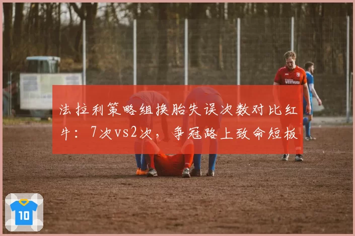 法拉利策略组换胎失误次数对比红牛：7次vs2次，争冠路上致命短板
