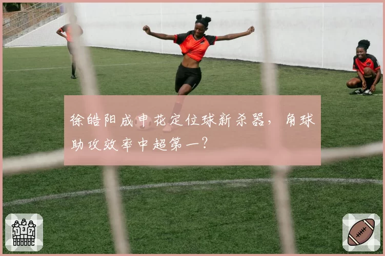 徐皓阳成申花定位球新杀器，角球助攻效率中超第一？