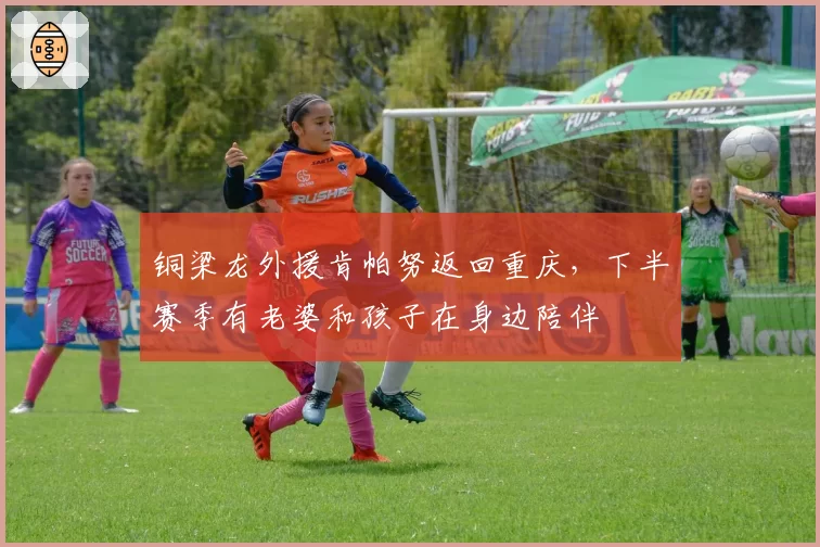 铜梁龙外援肯帕努返回重庆，下半赛季有老婆和孩子在身边陪伴