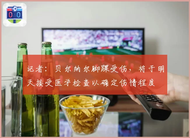 记者:贝尔纳尔脚踝受伤,将于明天接受医学检查以确定伤情程度