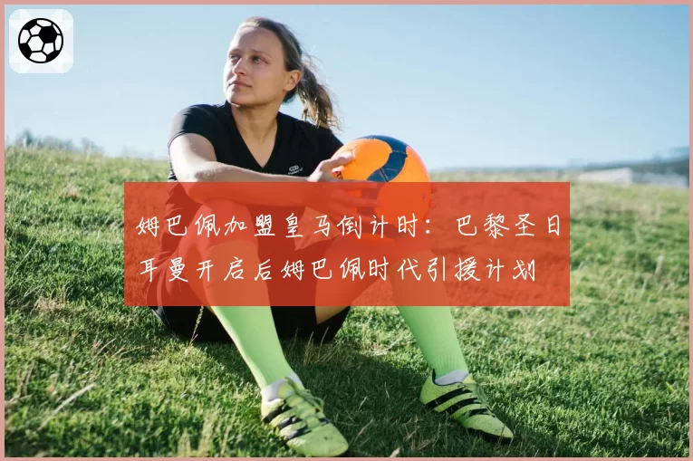 姆巴佩加盟皇马倒计时：巴黎圣日耳曼开启后姆巴佩时代引援计划