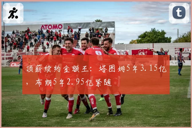 顶薪续约金额王：塔图姆5年3.15亿，布朗5年2.95亿紧随