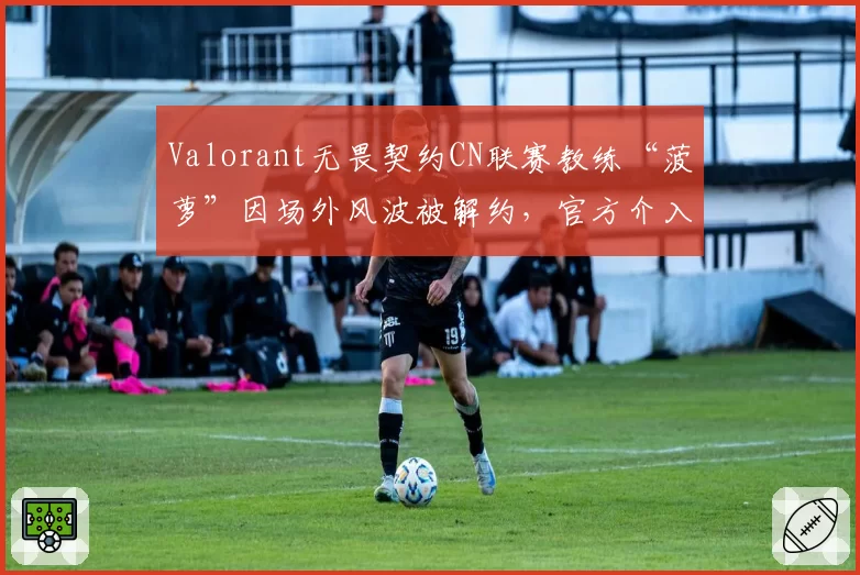 Valorant无畏契约CN联赛教练“菠萝”因场外风波被解约，官方介入调查