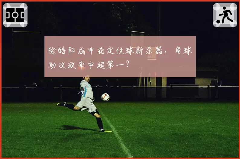 徐皓阳成申花定位球新杀器，角球助攻效率中超第一？