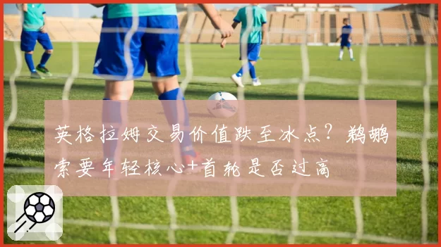 英格拉姆交易价值跌至冰点？鹈鹕索要年轻核心+首轮是否过高
