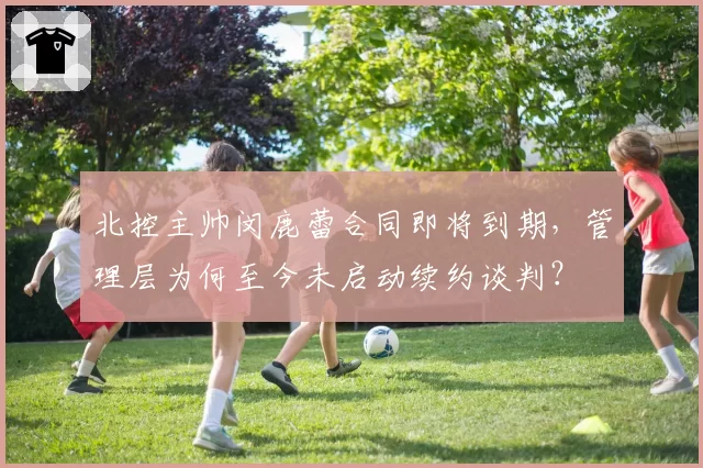北控主帅闵鹿蕾合同即将到期，管理层为何至今未启动续约谈判？