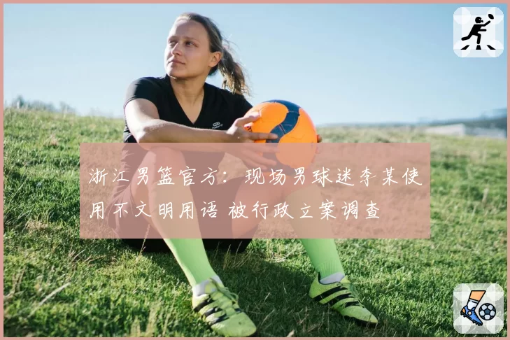 浙江男篮官方：现场男球迷李某使用不文明用语 被行政立案调查