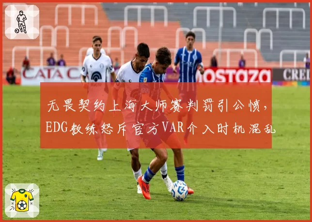 无畏契约上海大师赛判罚引公愤,EDG教练怒斥官方VAR介入时机混乱