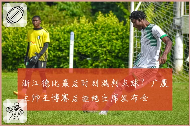 浙江德比最后时刻漏判点球？广厦主帅王博赛后拒绝出席发布会