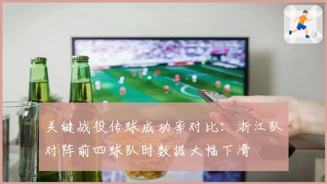关键战役传球成功率对比：浙江队对阵前四球队时数据大幅下滑