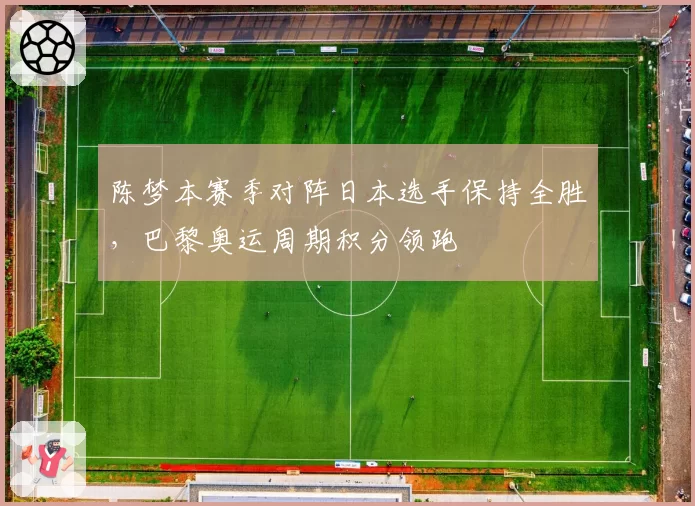 陈梦本赛季对阵日本选手保持全胜,巴黎奥运周期积分领跑