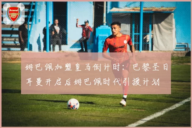姆巴佩加盟皇马倒计时：巴黎圣日耳曼开启后姆巴佩时代引援计划