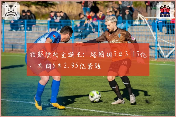 顶薪续约金额王:塔图姆5年3.15亿,布朗5年2.95亿紧随