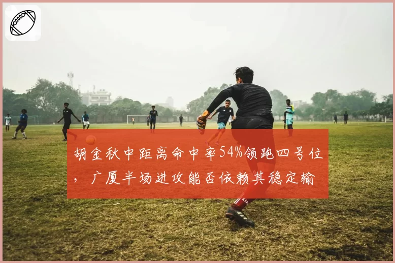 胡金秋中距离命中率54%领跑四号位，广厦半场进攻能否依赖其稳定输出？