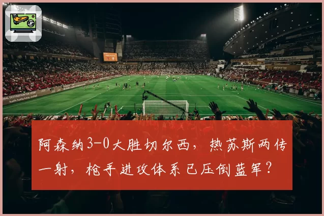 阿森纳3-0大胜切尔西，热苏斯两传一射，枪手进攻体系已压倒蓝军？