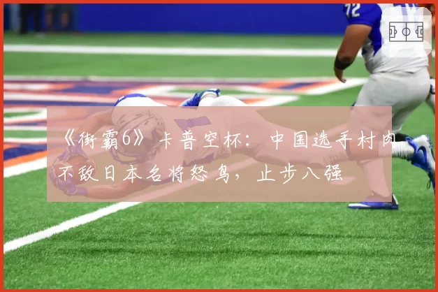 《街霸6》卡普空杯：中国选手村肉不敌日本名将怒鸟，止步八强