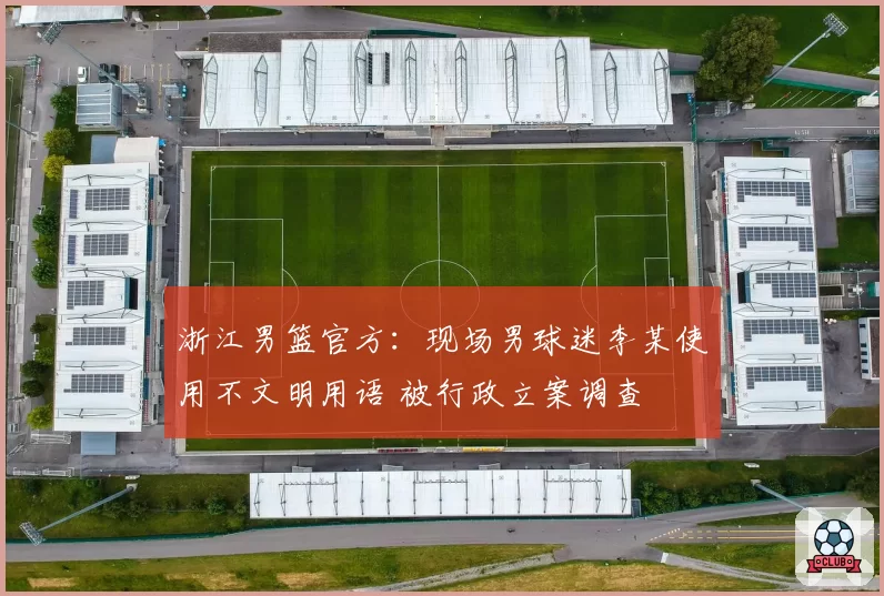 浙江男篮官方：现场男球迷李某使用不文明用语 被行政立案调查