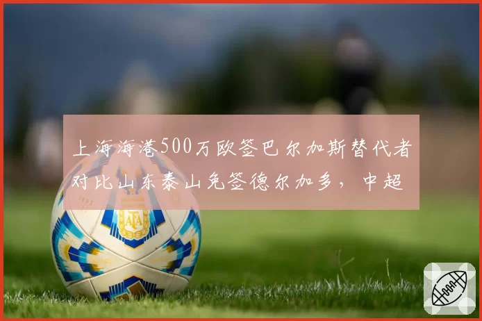 上海海港500万欧签巴尔加斯替代者对比山东泰山免签德尔加多，中超军备竞赛预算差悬殊