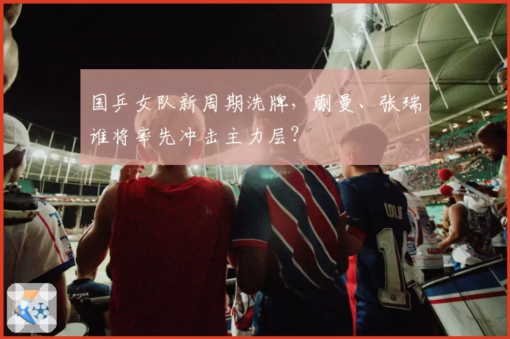 国乒女队新周期洗牌，蒯曼、张瑞谁将率先冲击主力层？