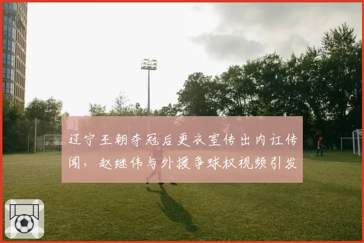 辽宁王朝夺冠后更衣室传出内讧传闻，赵继伟与外援争球权视频引发全网热议
