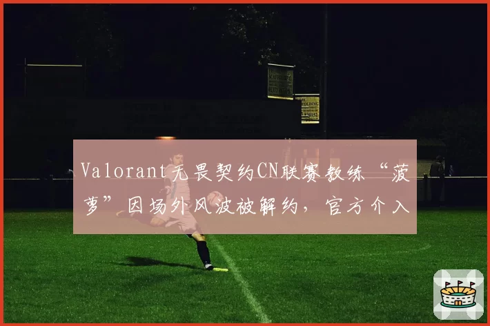 Valorant无畏契约CN联赛教练“菠萝”因场外风波被解约,官方介入调查