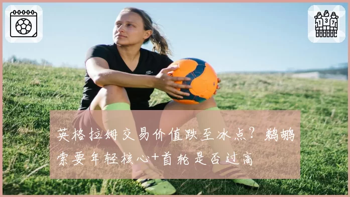 英格拉姆交易价值跌至冰点？鹈鹕索要年轻核心+首轮是否过高