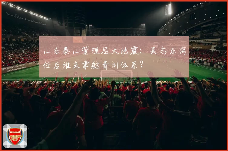 山东泰山管理层大地震：吴志东离任后谁来掌舵青训体系？