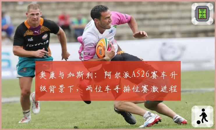奥康与加斯利:阿尔派A526赛车升级背景下,两位车手排位赛激进程度差异