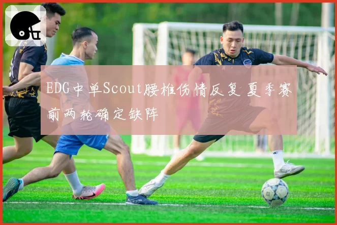 EDG中单Scout腰椎伤情反复 夏季赛前两轮确定缺阵