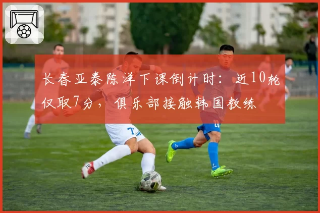 长春亚泰陈洋下课倒计时:近10轮仅取7分,俱乐部接触韩国教练