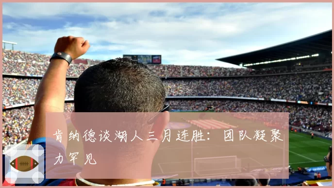 肯纳德谈湖人三月连胜:团队凝聚力罕见