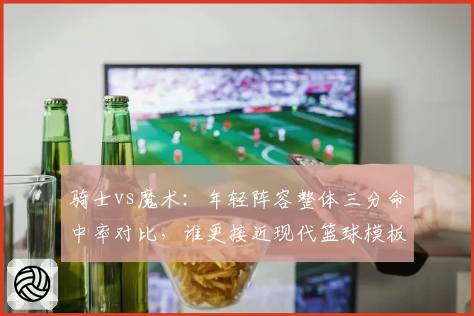 骑士vs魔术:年轻阵容整体三分命中率对比,谁更接近现代篮球模板