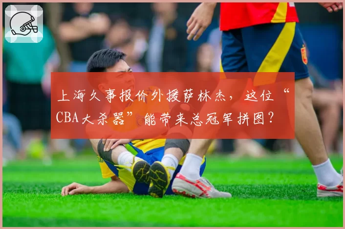 上海久事报价外援萨林杰，这位“CBA大杀器”能带来总冠军拼图？