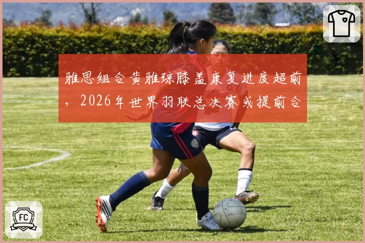 雅思组合黄雅琼膝盖康复进度超前，2026年世界羽联总决赛或提前合练