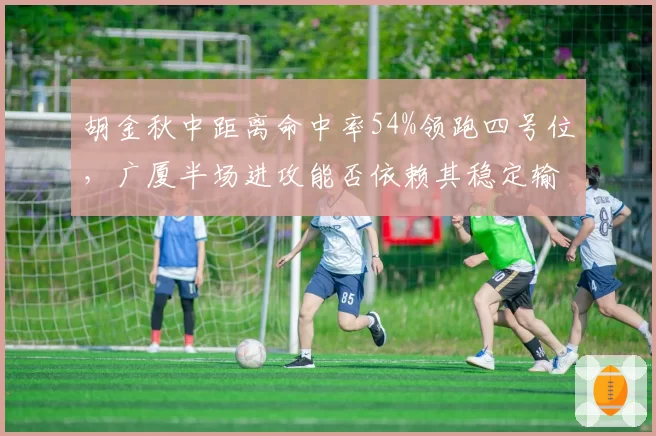 胡金秋中距离命中率54%领跑四号位,广厦半场进攻能否依赖其稳定输出?