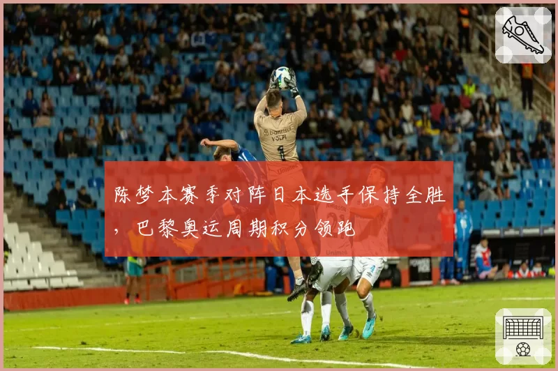 陈梦本赛季对阵日本选手保持全胜,巴黎奥运周期积分领跑
