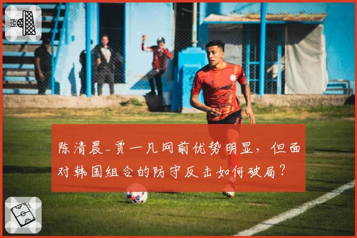 陈清晨_贾一凡网前优势明显，但面对韩国组合的防守反击如何破局？