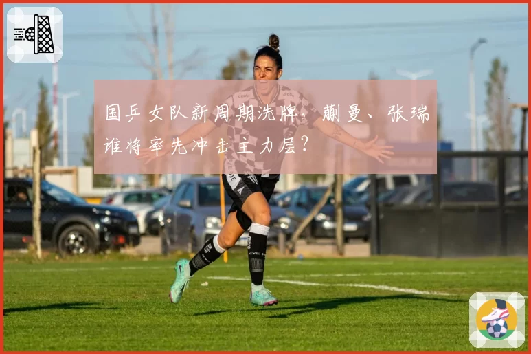 国乒女队新周期洗牌，蒯曼、张瑞谁将率先冲击主力层？