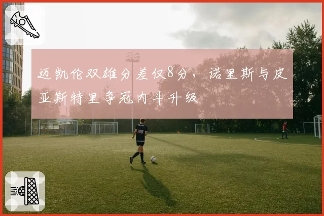 迈凯伦双雄分差仅8分，诺里斯与皮亚斯特里争冠内斗升级