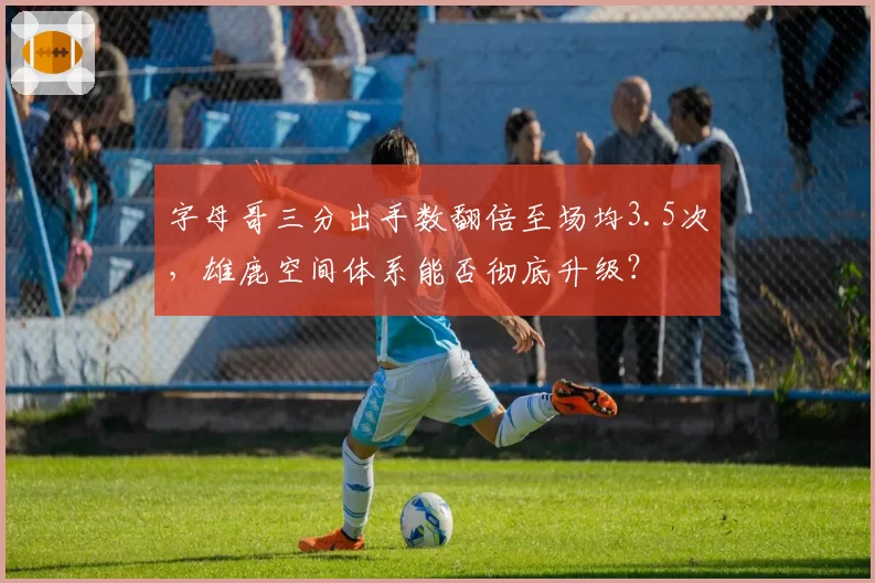 字母哥三分出手数翻倍至场均3.5次,雄鹿空间体系能否彻底升级?