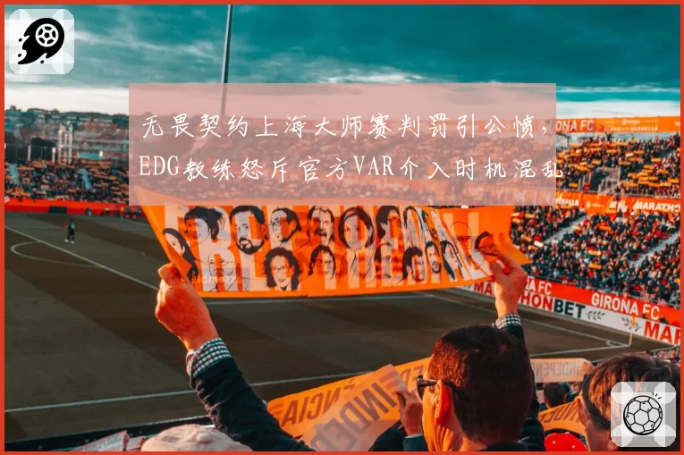 无畏契约上海大师赛判罚引公愤，EDG教练怒斥官方VAR介入时机混乱