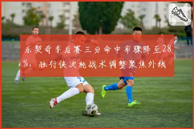 东契奇季后赛三分命中率骤降至28%，独行侠次轮战术调整聚焦外线