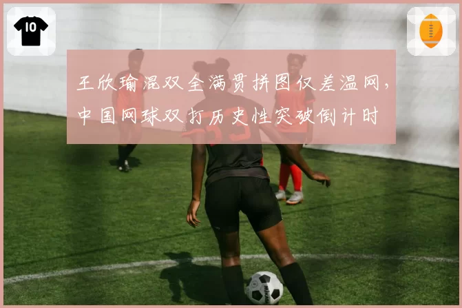 王欣瑜混双全满贯拼图仅差温网，中国网球双打历史性突破倒计时