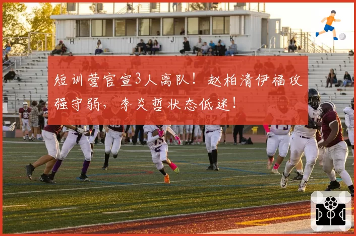短训营官宣3人离队！赵柏清伊福攻强守弱，李炎哲状态低迷！