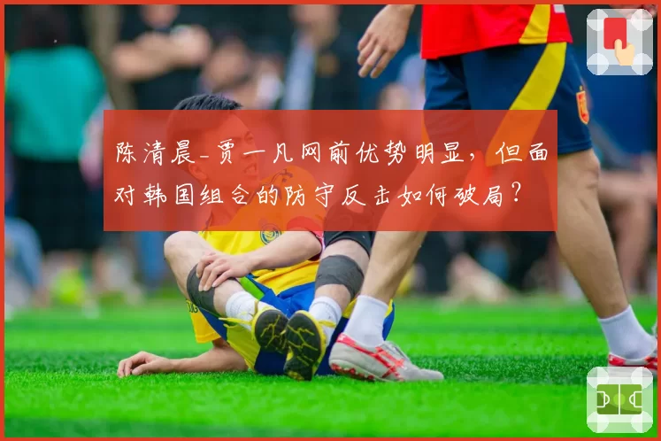 陈清晨_贾一凡网前优势明显，但面对韩国组合的防守反击如何破局？