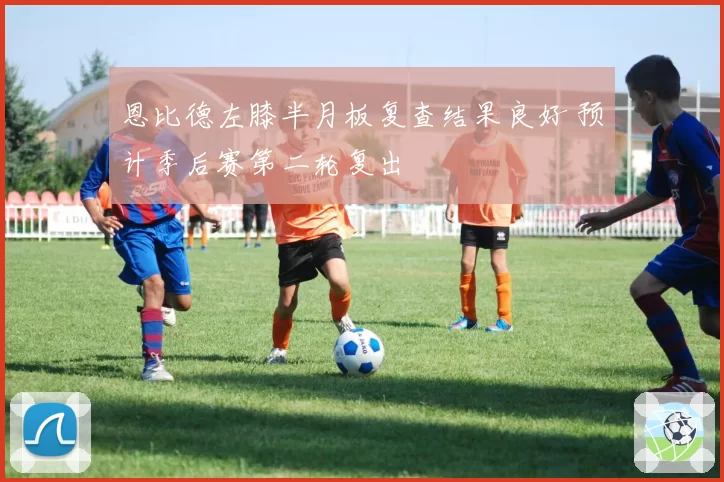 恩比德左膝半月板复查结果良好 预计季后赛第二轮复出