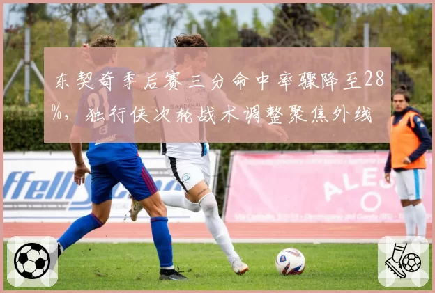 东契奇季后赛三分命中率骤降至28%，独行侠次轮战术调整聚焦外线